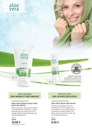 40 %Aloe Vera
40 %Aloe Vera
Matières premières
d’excellente qualité et en
provenance d’une source
d’approvisionnement certifiée
75 ml
20118
10,90 €
(14,53 € pour 100 ml)
4,8 g
20017
6,50 €
Protection
des lèvres délicates
Soin intense
des mains et des ongles
Aloe Vera Crème extra riche
pour les mains*
Aide lorsque les mains et les ongles
sont desséchés et abîmés. La peau
fatiguée sera à nouveau douce et
souple grâce à l’huile d’amande. Se
résorbe rapidement.
Aloe Vera Soins des lèvres
Des lèvres soignées sont tout
simplement un must absolu, en
toute saison ! 40 % d’Aloe Vera de
la meilleure qualité rendent vos
lèvres douces comme la soie. Ça
ne se démode jamais !
 