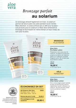 40 %Aloe Vera
40 %Aloe Vera
33,80 €
29,90 €
Somme des prix à l’unité
Prix avantageux en set,
seulement
150 ml
23000
16,90 €
(11,27 € pour 100 ml)
150 ml
23001
16,90 €
(11,27 € pour 100 ml)
23002Set Solarium Aloe Vera
Pre Solar Lotion · 150 ml
After Solar Lotion · 150 ml
Bronzage parfait
Un bronzage attractif également en hiver : le solarium
permet de faire le plein de soleil pendant toute l’année.
Mais attention : le soleil artificiel est un défi pour la peau !
Les produits pour le solarium à l’Aloe Vera renforcent le
bronzage et fournissent en même temps un haut niveau de
soin pour la peau.
Hâle
persistant
bronzage
plus rapide
Matières premières
d’excellente qualité et en
provenance d’une source
d’approvisionnement
certifiée
au solarium
Économisez en Set
Aloe Vera
Pre Solar Lotion
Préparation de la peau pour le
solarium. Accélère la production
propre en protéine de mélanine
grâce à un mélange complexe
d’agents actifs. Ne contient pas
de protection solaire.
Aloe Vera
After Solar Lotion
Pour un bronzage soigné: hydrate
la peau et favorise de ce fait sa
régénération après l’utilisation du
solarium. Ne doit pas être utilisé
comme protection solaire !
 