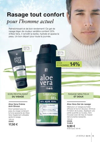 9LR world 02.15
50 %Aloe Vera
30 %Aloe Vera
100 ml
20402
17,50 €
150 ml
20406
11,50 €
9,90 €
(6,60 € pour 100 ml)
Rasage tout confort
Rafraîchissant et de bon rendement ! Ce gel de
rasage léger de couleur verdâtre contient 30%
d’Aloe Vera, il ramollit la barbe, hydrate et apaise la
peau. Un bon départ pour toute la journée.
Rasage minutieux
et doux
Soin revitalisant
du visage
pour l’homme actuel
Vous
économisez 14%
Aloe Vera Crème
Anti-Stress
Kick hydratant pour la
peau du visage contenant
la force apaisante de l’Aloe
Vera ! Egalement utilisable
après le rasage.
Aloe Vera Gel de rasage
Idéal pour un rasage journalier
efficace et tout en douceur. Diminue
l’irritation de la peau. Appliquer une
petite quantité sur la peau, faire
mousser avec de l’eau et masser
dans la barbe naissante.
 