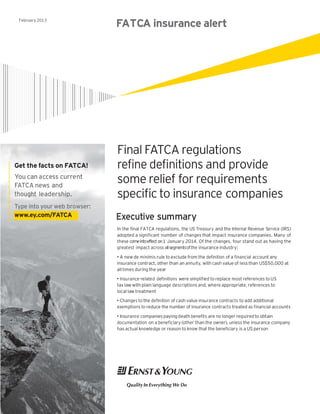 February 2013
                              FATCA insurance alert




                              Final FATCA regulations
Get the facts on FATCA!       refine definitions and provide
You can access current
FATCA news and
                              some relief for requirements
thought leadership.           specific to insurance companies
Type into your web browser:
www.ey.com/FATCA              Executive summary
                              In the final FATCA regulations, the US Treasury and the Internal Revenue Service (IRS)
                              adopted a significant number of changes that impact insurance companies. Many of
                              these comeintoeffect on1 January 2014. Of the changes, four stand out as having the
                              greatest impact across all segmentsofthe insurance industry:

                              • A new de minimis rule to exclude from the definition of a financial account any
                              insurance contract, other than an annuity, with cash value of less than US$50,000 at
                              all times during the year
                              • Insurance-related definitions were simplified to replace most references to US
                              tax law with plain language descriptions and, where appropriate, references to
                              local law treatment
                              • Changes to the definition of cash value insurance contracts to add additional
                              exemptions to reduce the number of insurance contracts treated as financial accounts

                              • Insurance companies paying death benefits are no longer required to obtain
                              documentation on a beneficiary (other than the owner), unless the insurance company
                              has actual knowledge or reason to know that the beneficiary is a US person
 