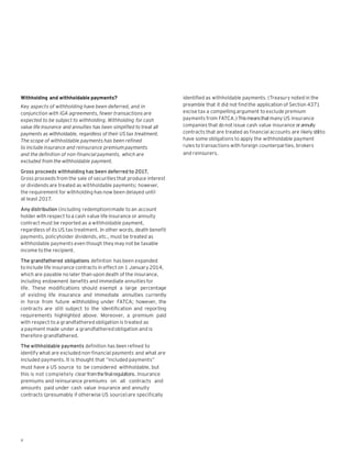 Withholding and withholdable payments?                                identified as withholdable payments. (Treasury noted in the
Key aspects of withholding have been deferred, and in                 preamble that it did not find the application of Section 4371
conjunction with IGA agreements, fewer transactions are               excise tax a compelling argument to exclude premium
expected to be subject to withholding. Withholding for cash           payments from FATCA.) This means that many US insurance
value life insurance and annuities has been simplified to treat all   companies that do not issue cash value insurance or annuity
payments as withholdable, regardless of their US tax treatment.       contracts that are treated as financial accounts are likely still to
The scope of withholdable payments has been refined                   have some obligations to apply the withholdable payment
to include insurance and reinsurance premium payments                 rules to transactions with foreign counterparties, brokers
and the definition of non-financial payments, which are               and reinsurers.
excluded from the withholdable payment.

Gross proceeds withholding has been deferred to 2017.
Gross proceeds from the sale of securities that produce interest
or dividends are treated as withholdable payments; however,
the requirement for withholding has now been delayed until
at least 2017.

Any distribution (including redemption) made to an account
holder with respect to a cash value life insurance or annuity
contract must be reported as a withholdable payment,
regardless of its US tax treatment. In other words, death benefit
payments, policyholder dividends, etc., must be treated as
withholdable payments even though they may not be taxable
income to the recipient.

The grandfathered obligations definition has been expanded
to include life insurance contracts in effect on 1 January 2014,
which are payable no later than upon death of the insurance,
including endowment benefits and immediate annuities for
life. These modifications should exempt a large percentage
of existing life insurance and immediate annuities currently
in force from future withholding under FATCA; however, the
contracts are still subject to the identification and reporting
requirements highlighted above. Moreover, a premium paid
with respect to a grandfathered obligation is treated as
a payment made under a grandfathered obligation and is
therefore grandfathered.

The withholdable payments definition has been refined to
identify what are excluded non-financial payments and what are
included payments. It is thought that “included payments”
must have a US source to be considered withholdable, but
this is not completely clear from the final regulations. Insurance
premiums and reinsurance premiums on all contracts and
amounts paid under cash value insurance and annuity
contracts (presumably if otherwise US source) are specifically




6
 