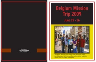Belgium Mission
                          Trip 2009
                                     June 19 - 26




   Lorem Ipsum
123 Everywhere Ave
   City, ST 00000

                     The Team: Pictured from left to right Benjamin Owens,
                     David Southard, Julie Archer, Bonnie Lewis, Lee and John
                     Rosser and Lisa Dudley in the back.
 