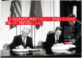 2 SIGNATURES MIGHT END A WAR
                   190 MAY PREVENT ONE
                                               YOU FINALLY GOT TOGETHER.
                                               OVER 190 COUNTRIES.

                                               TO NEGOTIATE AND SIGN
                                               THE FIRST INTERNATIONAL
                                               ARMS TRADE TREATY.

                                               PREVENTING ARMS FROM
                                               GETTING IN THE WRONG
                                               HANDS AND CUTTING AT
                                               THE ROOTS OF WAR.

                                               THIS IS A ONE SHOT.
                                               WRITE HISTORY.


                                                                     .org




print_booth_06.indd 1                                                       6/17/12 6:14 PM
 