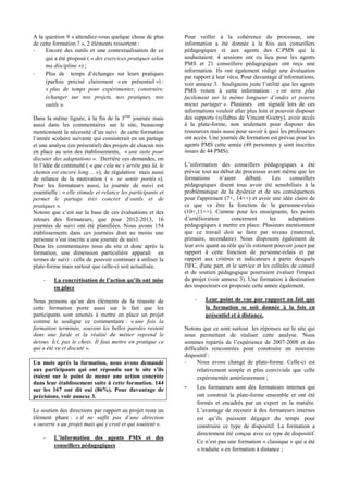 A la question 9 « attendiez-vous quelque chose de plus
de cette formation ? », 2 éléments ressortent :
- Encore des outils et une contextualisation de ce
qui a été proposé ( « des exercices pratiques selon
ma discipline ») ;
-
(parfois précisé clairement « en présentiel ») :
« plus de temps pour expérimenter, construire,
échanger sur nos projets, nos pratiques, nos
outils ».
Dans la même lignée, à la fin de la 3ème
journée mais
aussi dans les commentaires sur le site, beaucoup
et une analyse (en présentiel) des projets de chacun mis
en place au sein des établissements, « une suite pour
discuter des adaptations ». Derrière ces demandes, on
( «
chemin est encore long »), de régulation mais aussi
de relance de la motivation ( « se sentir portés »).
Pour les formateurs aussi, la journée de suivi est
essentielle : « elle stimule et relance les participants et
pratiques ».
retours des formateurs, que pour 2012-2013, 16
journées de suivi ont été planifiées. Nous avons 154
établissements dans ces journées dont au moins une
Dans les commentaires issus du site et donc après la
formation, une dimension particulière apparaît en
termes de suivi : celle de pouvoir continuer à utiliser la
plate-forme mais surtout que celle-ci soit actualisée.
-
en place
cette formation porte aussi sur le fait que les
participants sont amenés à mettre en place un projet
comme le souligne ce commentaire : « une fois la
formation terminée, souvent les belles paroles restent
dans une farde et la réalité du métier reprend le
dessus. Ici, pas le choix. Il faut mettre en pratique ce
qui a été vu et discuté ».
Un mois après la formation, nous avons demandé
étaient sur le point de mener une action concrète
dans leur établissement suite à cette formation. 144
sur les 167 ont dit oui (86%). Pour davantage de
précisions, voir annexe 3.
Le soutien des directions par rapport au projet reste un
élément phare : «
« ouverte » au projet mais qui y croit et qui soutient ».
-
conseillers pédagogiques
Pour veiller à la cohérence du processus, une
information a été donnée à la fois aux conseillers
pédagogiques et aux agents des C.PMS qui le
souhaitaient. 4 sessions ont eu lieu pour les agents
PMS et 21 conseillers pédagogiques ont reçu une
information. Ils ont également rédigé une évaluation
PMS voient à cette information : « on sera plus
mieux partager ». Plusieurs ont signalé lors de ces
informations vouloir aller plus loin et pouvoir disposer
des supports (syllabus de Vincent Goetry), avoir accès
à la plate-forme, non seulement pour disposer des
ressources mais aussi pour savoir à quoi les professeurs
ont accès. Une journée de formation est prévue pour les
agents PMS cette année (49 personnes y sont inscrites
issues de 44 PMS).
prévue tout au début du processus avant même que les
pédagogiques disent tous avoir été sensibilisés à la
problématique de la dyslexie et de ses conséquences
pour l'apprenant (7+, 14++) et avoir une idée claire de
ce que va être la fonction de la personne-relais
(10+,11++). Comme pour les enseignants, les points
pédagogiques à mettre en place. Plusieurs mentionnent
que ce travail doit se faire par niveau (maternel,
primaire, secondaire). Nous disposons également de
rapport à cette fonction de personne-relais et par
rapport aux critères et indicateurs à partir desquels
l'IFC, d'une part, et le service et les cellules de conseil
et de soutien pédagogique pourraient évaluer l'impact
du projet (voir annexe 3). Une formation à destination
des inspecteurs est proposée cette année également.
- Leur point de vue par rapport au fait que
la formation se soit donnée à la fois en
présentiel et à distance.
Notons que ce sont surtout les réponses sur le site qui
nous permettent de réaliser cette analyse. Nous
-2008 et des
difficultés rencontrées pour construire un nouveau
dispositif :
- Nous avons changé de plate-forme. Celle-ci est
relativement simple et plus conviviale que celle
expérimentée antérieurement ;
- Les formateurs sont des formateurs internes qui
ont construit la plate-forme ensemble et ont été
formés et encadrés par un expert en la matière.
construire ce type de dispositif. La formation a
directement été conçue avec ce type de dispositif.
pas une formation « classique » qui a été
« traduite » en formation à distance ;
 