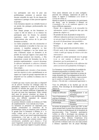 - Les participants sont tous là pour une
problématique commune et peuvent donc
discuter ensemble du sujet. Ils ont chacun des
expériences à partager et donc peuvent apporter
au groupe ;
- Cette formation répond à un véritable besoin et
est proche des pratiques professionnelles des
participants ;
- Pour chaque groupe, un des formateurs va
« jouer le rôle de tuteur » et va relancer les
participants pour les forums. La première
expérience avait montré la nécessité
formateur ou tuteur;
- Les tâches proposées sont très circonscrites et
visent notamment à travailler le lien avec son
contexte, à transférer
« appliquer » sur leur terrain une
prendre du recul par rapport à leur projet lors
propositions avaient été formulées lors de la
première expérimentation : « nourrir davantage
la réflexion individuelle et collective à distance
par un apport de contenu » et nous en avons
tenu compte ;
- Les participants sont « investis
sont très motivés et cela a probablement eu un
ine la distance avec le
présentiel.
est de pouvoir favoriser les échanges entre les
participants, augmenter le temps de formation et
travailler le transfert des acquis de la formation.
les pairs ont toute leur importance. Notre volonté
était aussi de pouvoir constituer un réseau de
professionnels par rapport à cette problématique. Il
nous sera difficile cependant de mesurer
Le
de complémentarité
La formation en présentiel est importante pour
prendre connaissance et conscience de la
problématique (mises en situation), pour constituer
le groupe pour la formation à distance et « se
problèmes » mais ce qui ressort majoritairement des
directs qui sont perçus par certains comme « plus
istance
un avis plus négatif par rapport à la partie distance.
Trois autres éléments sont en outre soulignés :
pauvreté des échanges, impression de perte de
la lecture à
»).
Quand on regarde les commentaires des participants
qui disent que la formation à distance est
« essentielle » ou « a de nombreux apports », on
trouve différents arguments :
- Permet de «
informations reçues
permet de « digérer ») ;
- De prendre du recul, de prendre le temps de la
réflexion « Quand je participe à une formation, je
ne sais pas réagir à chaud, j'ai besoin de prendre
du recul et le forum donne cette possibilité ».
-
besoins ;
- ;
- centralisées »:
« boîte à outils qui regorge de trésors et de sites
intéressants ».
- De garder un contact permanent avec le groupe
(« on se sent soutenu à distance par les
formateurs, par les participants »),
- De «
».
Les formateurs trouvent bénéfique la modalité de
partie à distance. Mais ils se disent « impressionnés
par le nombre et la qualité des échanges sur les
forums ». On crée une « communauté apprenante ».
Voici les difficultés et les facilités qui ont été
pointées. Pour davantage de développement (voir
annexe 4).
Difficultés Facilités
Temps (la difficulté) Accompagnement à son
utilisation
t
Se sent un peu seul
Informatique Richesse
Flexibilité
partie prenant dans le projet Pass inclusion qui peut
être vu comme un prolongement de la formation de
personnes-relais. Une formation participative
veillera en effet à développer des pratiques de
un
dispositif combinant une formation en présentiel et
des activités à distance mais avec une seule journée
à distance cependant lors du projet Décolâge.
 