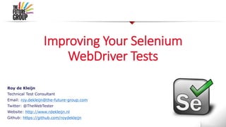 Improving Your Selenium
WebDriver Tests
Roy de Kleijn
Technical Test Consultant
Email: roy.dekleijn@the-future-group.com
Twitter: @TheWebTester
Website: http://www.rdekleijn.nl
Github: https://github.com/roydekleijn
 