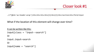 Closer look #1
.//*[@id='wx-header-wrap']/div/div/div/div[2]/div[2]/div/section/div/form/input
What if the location of this element will change over time?
It can be written like this:
input[class = ‘input--search’]
Or
input.input—search
Or
input[name = ‘search’]
 