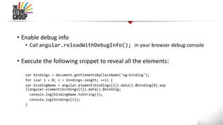 • Enable debug info
• Call angular.reloadWithDebugInfo(); in your browser debug console
• Execute the following snippet to reveal all the elements:
var bindings = document.getElementsByClassName('ng-binding');
for (var i = 0; i < bindings.length; ++i) {
var bindingName = angular.element(bindings[i]).data().$binding[0].exp
||angular.element(bindings[i]).data().$binding;
console.log(bindingName.toString());
console.log(bindings[i]);
}
 