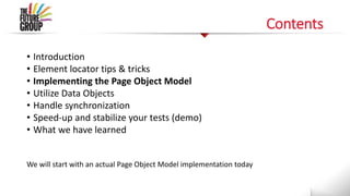 Contents
• Introduction
• Element locator tips & tricks
• Implementing the Page Object Model
• Utilize Data Objects
• Handle synchronization
• Speed-up and stabilize your tests (demo)
• What we have learned
We will start with an actual Page Object Model implementation today
 