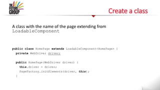 Create a class
A class with the name of the page extending from
LoadableComponent
public class HomePage extends LoadableComponent<HomePage> {
private WebDriver driver;
public HomePage(WebDriver driver) {
this.driver = driver;
PageFactory.initElements(driver, this);
}
 