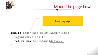 Model the page flow
public LoginPage clickOnLoginLink() {
loginLink.click();
return new LoginPage(driver);
}
Returning page
 