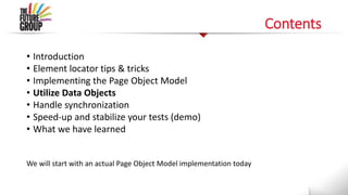 Contents
• Introduction
• Element locator tips & tricks
• Implementing the Page Object Model
• Utilize Data Objects
• Handle synchronization
• Speed-up and stabilize your tests (demo)
• What we have learned
We will start with an actual Page Object Model implementation today
 