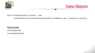 Data Objects
final CustomerAccount account = new
CustomerAccount.CustomerAccountBuilder("test@test.com","1qazxsw2").build();
Access data:
account.getEmail()
account.getPassword()
 