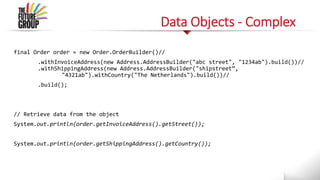 Data Objects - Complex
final Order order = new Order.OrderBuilder()//
.withInvoiceAddress(new Address.AddressBuilder("abc street", "1234ab").build())//
.withShippingAddress(new Address.AddressBuilder("shipstreet”,
"4321ab").withCountry("The Netherlands").build())//
.build();
// Retrieve data from the object
System.out.println(order.getInvoiceAddress().getStreet());
System.out.println(order.getShippingAddress().getCountry());
 