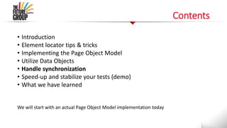 Contents
• Introduction
• Element locator tips & tricks
• Implementing the Page Object Model
• Utilize Data Objects
• Handle synchronization
• Speed-up and stabilize your tests (demo)
• What we have learned
We will start with an actual Page Object Model implementation today
 