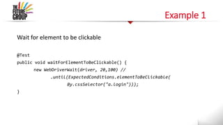 Example 1
Wait for element to be clickable
@Test
public void waitForElementToBeClickable() {
new WebDriverWait(driver, 20,100) //
.until(ExpectedConditions.elementToBeClickable(
By.cssSelector("a.login")));
}
 