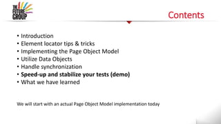 Contents
• Introduction
• Element locator tips & tricks
• Implementing the Page Object Model
• Utilize Data Objects
• Handle synchronization
• Speed-up and stabilize your tests (demo)
• What we have learned
We will start with an actual Page Object Model implementation today
 