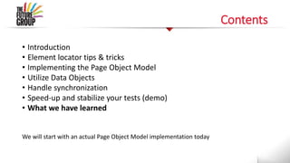 Contents
• Introduction
• Element locator tips & tricks
• Implementing the Page Object Model
• Utilize Data Objects
• Handle synchronization
• Speed-up and stabilize your tests (demo)
• What we have learned
We will start with an actual Page Object Model implementation today
 