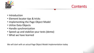 Contents
• Introduction
• Element locator tips & tricks
• Implementing the Page Object Model
• Utilize Data Objects
• Handle synchronization
• Speed-up and stabilize your tests (demo)
• What we have learned
We will start with an actual Page Object Model implementation today
 