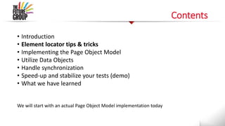 Contents
• Introduction
• Element locator tips & tricks
• Implementing the Page Object Model
• Utilize Data Objects
• Handle synchronization
• Speed-up and stabilize your tests (demo)
• What we have learned
We will start with an actual Page Object Model implementation today
 