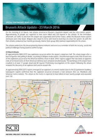 On the morning of 22 March, two attacks occurred at Brussel’s Zaventem Airport and the city’s metro system.
Approximately 34 people are reported to have been killed and 230 injured in the attacks. In the immediate
aftermath, air traffic to and from the airport was suspended until further notice, whilst the Brussels metro system
and buses were shut down. Belgium also raised its terror alert level to level four of a four tier system. As with the
Paris attacks conducted four months previously, Islamic State group (ISG) claimed responsibility for the attack.
The attacks underscore the threat posed by Islamist militants and serve as a reminder of both the security, social and
political challenges facing countries within Europe.
22 March Attacks
At approximately 0800 (CET) two explosions occurred within the airport’s departure hall. The attack began after a
burst of gunfire and yelling in Arabic, according to Belgian media outlets. Unconfirmed reports state that at least one
of the explosions occurred at the American Airlines check-in desk. Other reports suggest that two desks at opposite
ends of terminal A (one of them American Airlines) were attacked simultaneously. The bombings at the airport have
resulted in at least 11 people dead and 80 injured. Preliminary investigations at the airport following the attack
included the discovery of an explosive belt and an assault rifle.
At approximately 0920 (CET) reports emerged of an explosion at a metro station close to the EU parliament building.
Subsequent reports confirmed that the explosion occurred on-board a train between Arts Loi, Maelbeek and
Schuman metro stations. The attack on the metro is reported to have killed at least twenty people and wounded
over 130.
Brussels Attack Update - 23 March 2016
 