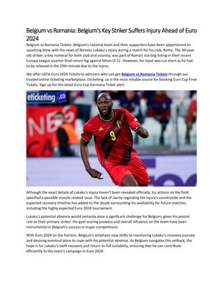 Belgiumvs Romania:Belgium'sKeyStrikerSuffers Injury Ahead of Euro
2024
Belgium vs Romania Tickets: Belgium's national team and their supporters have been apportioned an
upsetting blow with the news of Romelu Lukaku's injury during a match for his club, Roma. The 30-year-
old striker, a key numeral for both club and country, was part of Roma's starting listing in their recent
Europa League quarter-final return leg against Milan (2:1). However, his input was cut short as he had
to be relieved in the 29th minute due to the injury.
We offer UEFA Euro 2024 Tickets to admirers who can get Belgium vs Romania Tickets through our
trusted online ticketing marketplace. Eticketing. co is the most reliable source for booking Euro Cup Final
Tickets. Sign up for the latest Euro Cup Germany Ticket alert.
Although the exact details of Lukaku's injury haven't been revealed officially, his actions on the field
specified a possible muscle-related issue. The lack of clarity regarding the injury's countryside and the
expected recovery timeline has added to the doubt surrounding his availability for future matches,
including the highly expected Euro 2024 tournament.
Lukaku's potential absence would certainly pose a significant challenge for Belgium, given his pivotal
role as their primary striker. His goal-scoring prowess and overall influence on the team have been
instrumental in Belgium's success in major competitions.
With Euro 2024 on the horizon, Belgium's emphasis now shifts to monitoring Lukaku's recovery journey
and devising eventual plans to cope with his potential absence. As Belgium navigates this setback, the
hope is for Lukaku's swift recovery and return to full suitability, ensuring that he can contribute
efficiently to the team's campaign in Euro 2024.
 