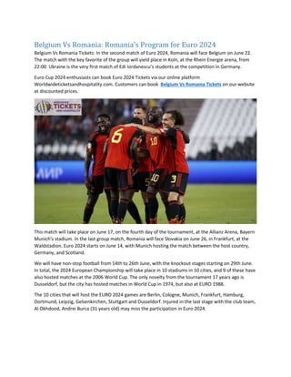 Belgium Vs Romania: Romania's Program for Euro 2024
Belgium Vs Romania Tickets: In the second match of Euro 2024, Romania will face Belgium on June 22.
The match with the key favorite of the group will yield place in Koln, at the Rhein Energie arena, from
22:00. Ukraine is the very first match of Edi Iordanescu’s students at the competition in Germany.
Euro Cup 2024 enthusiasts can book Euro 2024 Tickets via our online platform
Worldwideticketsandhospitality.com. Customers can book Belgium Vs Romania Tickets on our website
at discounted prices.
This match will take place on June 17, on the fourth day of the tournament, at the Allianz Arena, Bayern
Munich's stadium. In the last group match, Romania will face Slovakia on June 26, in Frankfurt, at the
Waldstadion. Euro 2024 starts on June 14, with Munich hosting the match between the host country,
Germany, and Scotland.
We will have non-stop football from 14th to 26th June, with the knockout stages starting on 29th June.
In total, the 2024 European Championship will take place in 10 stadiums in 10 cities, and 9 of these have
also hosted matches at the 2006 World Cup. The only novelty from the tournament 17 years ago is
Dusseldorf, but the city has hosted matches in World Cup in 1974, but also at EURO 1988.
The 10 cities that will host the EURO 2024 games are Berlin, Cologne, Munich, Frankfurt, Hamburg,
Dortmund, Leipzig, Gelsenkirchen, Stuttgart and Dusseldorf. Injured in the last stage with the club team,
Al Okhdood, Andrei Burca (31 years old) may miss the participation in Euro 2024.
 