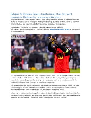 Belgium Vs Romania: Romelu Lukaku issues blunt five-word
response to Chelsea after impressing at Wembley
Belgium Vs Romania Tickets: Romelu Lukaku's rights it is up to Chelsea whether or not he becomes the
chance to amaze in England once again. The Belgium Euro Cup squad was back in London. As his nation
detained England to a draw with Jude Bellingham mesh a stoppage-time equalizer.
Euro Cup 2024 enthusiasts can book Euro 2024 Tickets via our online platform
Worldwideticketsandhospitality.com. Customers can book Belgium Vs Romania Tickets on our website
at discounted prices.
The guests had twice led concluded Youri Tielemans with the Three Lions attaching them back each time
as the road to Euro 2024 continues. Lukaku will lead the line for his country and shape an impressive
presentation back on English soil. He came up with a spectacular assist as he curled a cross with the
outdoor of his boot to allow Tielemans to head home unopposed.
The striker remains on Chelsea's records but, for another successive season, is left on loan in Italy. He's
now scoring goals at Roma with a future at the Blues unclear. He was asked if he had rehabilitated
motivation to impress when he returns but said, You'll devise to request Chelsea.
Lukaku moved back to Stamford Bridge for a second stint back in 2021, ratification from Inter Milan for a
then club-record fee. Despite a fast start he started to struggle and ultimately wasn't even a guaranteed
appetizer. He controlled back to Inter last period and this year is in concert in Rome.
 