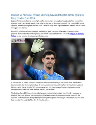 Belgium Vs Romania: Thibaut Courtois, Gavi and the star names who look
likely to Miss Euro 2024
Belgium Vs Romania Tickets: Some high-profile players have already been ruled out of the competition
whereas others face a race against time to be fit to travel to Germany Euro Cup. The Euro 2024 is nearly
upon us, with the initial game now less than 2 months away. That is great news for the fans but for some
managers and players.
Euro 2024 fans from all over the world are called to book Euro Cup 2024 Tickets from our online
platform Worldwideticketsandhospitality.com. UEFA Euro 2024 admirers can book Belgium Vs Romania
Tickets on our website at exclusively reduced prices.
It is a concern, as time is a row out for several stars to homecoming to full qualification ahead of the
tournament in the Germany Euro Cup. Of course, some enormous talents have by now been ruled out
by injury, with the be afraid of ACL tear showing why it is the scourge of modern footballers, while
others will miss the Euros done deferral in Euro Cup Germany.
The Belgium Euro 2024 team fashioned a fantastic routine to spring back from their 2-1 conquest to
England, dog-tired Belgium 3-1 and win the UEFA Development Tournament on goal variance. The
Azzurrini took the central after just two proceedings through AC Milan player Simone Lontani, who then
kept count on his second of the day 20 minutes later.
 