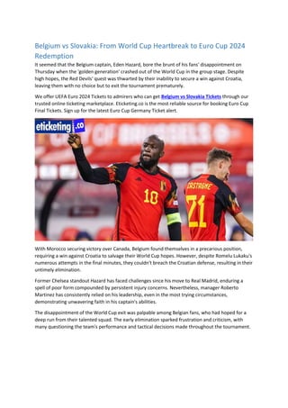 Belgium vs Slovakia: From World Cup Heartbreak to Euro Cup 2024
Redemption
It seemed that the Belgium captain, Eden Hazard, bore the brunt of his fans' disappointment on
Thursday when the 'golden generation' crashed out of the World Cup in the group stage. Despite
high hopes, the Red Devils' quest was thwarted by their inability to secure a win against Croatia,
leaving them with no choice but to exit the tournament prematurely.
We offer UEFA Euro 2024 Tickets to admirers who can get Belgium vs Slovakia Tickets through our
trusted online ticketing marketplace. Eticketing.co is the most reliable source for booking Euro Cup
Final Tickets. Sign up for the latest Euro Cup Germany Ticket alert.
With Morocco securing victory over Canada, Belgium found themselves in a precarious position,
requiring a win against Croatia to salvage their World Cup hopes. However, despite Romelu Lukaku's
numerous attempts in the final minutes, they couldn't breach the Croatian defense, resulting in their
untimely elimination.
Former Chelsea standout Hazard has faced challenges since his move to Real Madrid, enduring a
spell of poor form compounded by persistent injury concerns. Nevertheless, manager Roberto
Martinez has consistently relied on his leadership, even in the most trying circumstances,
demonstrating unwavering faith in his captain's abilities.
The disappointment of the World Cup exit was palpable among Belgian fans, who had hoped for a
deep run from their talented squad. The early elimination sparked frustration and criticism, with
many questioning the team's performance and tactical decisions made throughout the tournament.
 