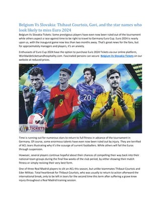 Belgium Vs Slovakia: Thibaut Courtois, Gavi, and the star names who
look likely to miss Euro 2024
Belgium Vs Slovakia Tickets: Some prestigious players have even now been ruled out of the tournament
while others aspect a race against time to be right to travel to Germany Euro Cup. Euro 2024 is nearly
upon us, with the inaugural game now less than two months away. That's great news for the fans, but
for approximately managers and players, it's an anxiety.
Enthusiasts of Euro Cup 2024 have the option to purchase Euro 2024 Tickets via our online platform,
Worldwideticketsandhospitality.com. Fascinated persons can secure Belgium Vs Slovakia Tickets on our
website at reduced prices.
Time is running out for numerous stars to return to full fitness in advance of the tournament in
Germany. Of course, some enormous talents have even now been ruled out by injury. They are terrified
of ACL tears illustrating why it's the scourge of current footballers. While others will fail the Euros
through suspension.
However, several players continue hopeful about their chances of compelling their way back into their
national-team groups during the final few weeks of the club period, by either showing their match
fitness or simply reviving their very best form.
One of three Real Madrid players to slit an ACL this season, but unlike teammates Thibaut Courtois and
Eder Militao. Total heartbreak for Thibaut Courtois, who was usually to return to action afterward the
international break, only to be left in tears for the second time this term after suffering a grave knee
injury throughout a Real Madrid training session.
 