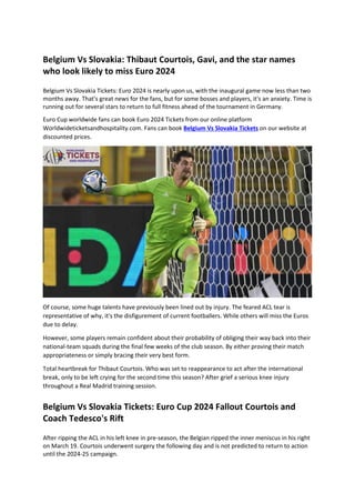 Belgium Vs Slovakia: Thibaut Courtois, Gavi, and the star names
who look likely to miss Euro 2024
Belgium Vs Slovakia Tickets: Euro 2024 is nearly upon us, with the inaugural game now less than two
months away. That's great news for the fans, but for some bosses and players, it's an anxiety. Time is
running out for several stars to return to full fitness ahead of the tournament in Germany.
Euro Cup worldwide fans can book Euro 2024 Tickets from our online platform
Worldwideticketsandhospitality.com. Fans can book Belgium Vs Slovakia Tickets on our website at
discounted prices.
Of course, some huge talents have previously been lined out by injury. The feared ACL tear is
representative of why, it's the disfigurement of current footballers. While others will miss the Euros
due to delay.
However, some players remain confident about their probability of obliging their way back into their
national-team squads during the final few weeks of the club season. By either proving their match
appropriateness or simply bracing their very best form.
Total heartbreak for Thibaut Courtois. Who was set to reappearance to act after the international
break, only to be left crying for the second time this season? After grief a serious knee injury
throughout a Real Madrid training session.
Belgium Vs Slovakia Tickets: Euro Cup 2024 Fallout Courtois and
Coach Tedesco's Rift
After ripping the ACL in his left knee in pre-season, the Belgian ripped the inner meniscus in his right
on March 19. Courtois underwent surgery the following day and is not predicted to return to action
until the 2024-25 campaign.
 