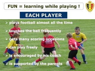 Belgion Vision on youth development
 plays football almost all the time
 touches the ball frequently
 gets many scoring occasions
 can play freely
 is encouraged by his coach
 is supported by the parents
EACH PLAYER
FUN = learning while playing !
 