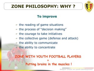Belgion Vision on youth development
ZONE PHILOSOPHY: WHY ?
 the reading of game situations
 the process of “decision making”
 the courage to take initiatives
 the collective game (defense and attack)
 the ability to communicate
 the ability to concentrate
To improve
ZONE WITH YOUTH FOOTBALL PLAYERS
=
Putting brains in the muscles !
 