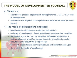 Belgion Vision on youth development
THE MODEL OF DEVELOPMENT IN FOOTBALL
• To learn is:
– a continuous process: objectives of development via.... via.... to (= lines
of development)
– cumulative: the acquired skills represent the basis for the skills yet to be
learned
• The model of development in football:
– based upon the development model in « ball sports »
– 4 phases of development : fluent transition of one phase into the other
– the football age is the clue: big individual differences are possible in
each development area (f.e. physical inferiority in relation to mental
lead, taking into acount the biological age)
– The youth coach chooses learning objectives and contents based upon
the level in the model of development
 