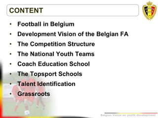 Belgion Vision on youth development
CONTENT
• Football in Belgium
• Development Vision of the Belgian FA
• The Competition Structure
• The National Youth Teams
• Coach Education School
• The Topsport Schools
• Talent Identification
• Grassroots
 