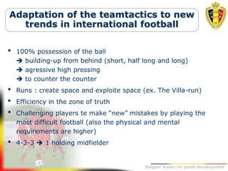 Belgion Vision on youth development
Adaptation of the teamtactics to new
trends in international football
• 100% possession of the ball
 building-up from behind (short, half long and long)
 agressive high pressing
 to counter the counter
• Runs : create space and exploite space (ex. The Villa-run)
• Efficiency in the zone of truth
• Challenging players te make “new” mistakes by playing the
most difficult football (also the physical and mental
requirements are higher)
• 4-3-3  1 holding midfielder
 