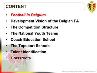 Belgion Vision on youth development
CONTENT
• Football in Belgium
• Development Vision of the Belgian FA
• The Competition Structure
• The National Youth Teams
• Coach Education School
• The Topsport Schools
• Talent Identification
• Grassroots
 