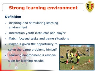 Belgion Vision on youth development
Strong learning environment
• Inspiring and stimulating learning
environment
• Interaction youth instructor and player
• Match focused tasks and game situations
• Player is given the opportunity to
solve the game problems himself
• Learning environment is respon-
sible for learning results
Definition
 