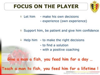 Belgion Vision on youth development
FOCUS ON THE PLAYER
 Let him - make his own decisions
- experience (own experience)
 Support him, be patient and give him confidence
 Help him - to make the right decisions
- to find a solution
- with a positive coaching
Give a man a fish, you feed him for a day …
Teach a man to fish, you feed him for a lifetime !
 