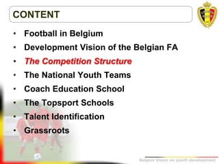 Belgion Vision on youth development
CONTENT
• Football in Belgium
• Development Vision of the Belgian FA
• The Competition Structure
• The National Youth Teams
• Coach Education School
• The Topsport Schools
• Talent Identification
• Grassroots
 