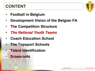 Belgion Vision on youth development
CONTENT
• Football in Belgium
• Development Vision of the Belgian FA
• The Competition Structure
• The National Youth Teams
• Coach Education School
• The Topsport Schools
• Talent Identification
• Grassroots
 