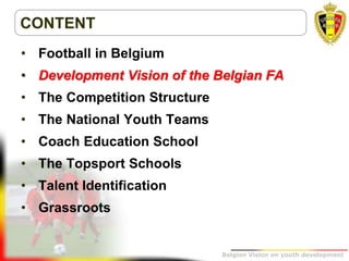 Belgion Vision on youth development
CONTENT
• Football in Belgium
• Development Vision of the Belgian FA
• The Competition Structure
• The National Youth Teams
• Coach Education School
• The Topsport Schools
• Talent Identification
• Grassroots
 