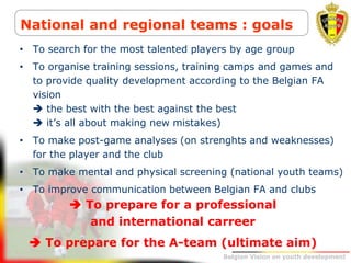 Belgion Vision on youth development
National and regional teams : goals
• To search for the most talented players by age group
• To organise training sessions, training camps and games and
to provide quality development according to the Belgian FA
vision
 the best with the best against the best
 it’s all about making new mistakes)
• To make post-game analyses (on strenghts and weaknesses)
for the player and the club
• To make mental and physical screening (national youth teams)
• To improve communication between Belgian FA and clubs
 To prepare for a professional
and international carreer
 To prepare for the A-team (ultimate aim)
 