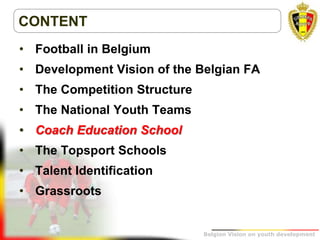 Belgion Vision on youth development
CONTENT
• Football in Belgium
• Development Vision of the Belgian FA
• The Competition Structure
• The National Youth Teams
• Coach Education School
• The Topsport Schools
• Talent Identification
• Grassroots
 