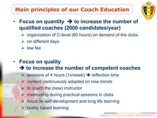 Belgion Vision on youth development
• Focus on quantity  to increase the number of
qualified coaches (2000 candidates/year)
 organization of C-level (60 hours) on demand of the clubs
 on different days
 low fee
• Focus on quality
 to increase the number of competent coaches
 sessions of 4 hours (1x/week)  reflection time
 content continuously adapted on new trends
 to coach the (new) instructor
 mentorship during practical sessions in clubs
 focus on self-development and long life learning
 reality based learning
Main principles of our Coach Education
 