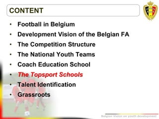 Belgion Vision on youth development
CONTENT
• Football in Belgium
• Development Vision of the Belgian FA
• The Competition Structure
• The National Youth Teams
• Coach Education School
• The Topsport Schools
• Talent Identification
• Grassroots
 