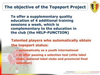 Belgion Vision on youth development
The objective of the Topsport Project
Talented players who automatically obtain
the topsport status:
• automatically as a youth international
• or after passing a selection test (elite label
clubs, national label clubs and provincial final
selection)
To offer a supplementary quality
education of 4 additional training
sessions a week, which is
complementary to the education in
the club (the HELP-FUNCTION)
 