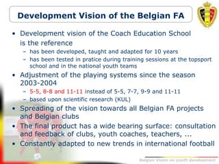 Belgion Vision on youth development
Development Vision of the Belgian FA
• Development vision of the Coach Education School
is the reference
– has been developed, taught and adapted for 10 years
– has been tested in pratice during training sessions at the topsport
school and in the national youth teams
• Adjustment of the playing systems since the season
2003-2004
– 5-5, 8-8 and 11-11 instead of 5-5, 7-7, 9-9 and 11-11
– based upon scientific research (KUL)
• Spreading of the vision towards all Belgian FA projects
and Belgian clubs
• The final product has a wide bearing surface: consultation
and feedback of clubs, youth coaches, teachers, ...
• Constantly adapted to new trends in international football
 