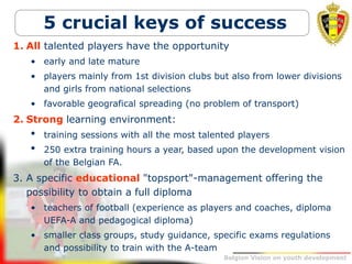 Belgion Vision on youth development
5 crucial keys of success
1. All talented players have the opportunity
• early and late mature
• players mainly from 1st division clubs but also from lower divisions
and girls from national selections
• favorable geografical spreading (no problem of transport)
2. Strong learning environment:
• training sessions with all the most talented players
• 250 extra training hours a year, based upon the development vision
of the Belgian FA.
3. A specific educational "topsport"-management offering the
possibility to obtain a full diploma
• teachers of football (experience as players and coaches, diploma
UEFA-A and pedagogical diploma)
• smaller class groups, study guidance, specific exams regulations
and possibility to train with the A-team
 